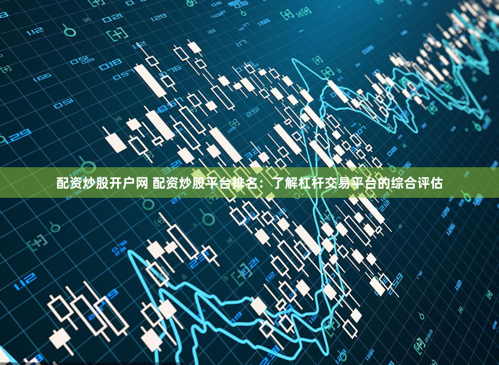 配资炒股开户网 配资炒股平台排名：了解杠杆交易平台的综合评估