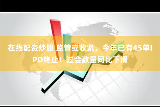 在线配资炒股 监管或收紧，今年已有45单IPO终止！过会数量同比下滑