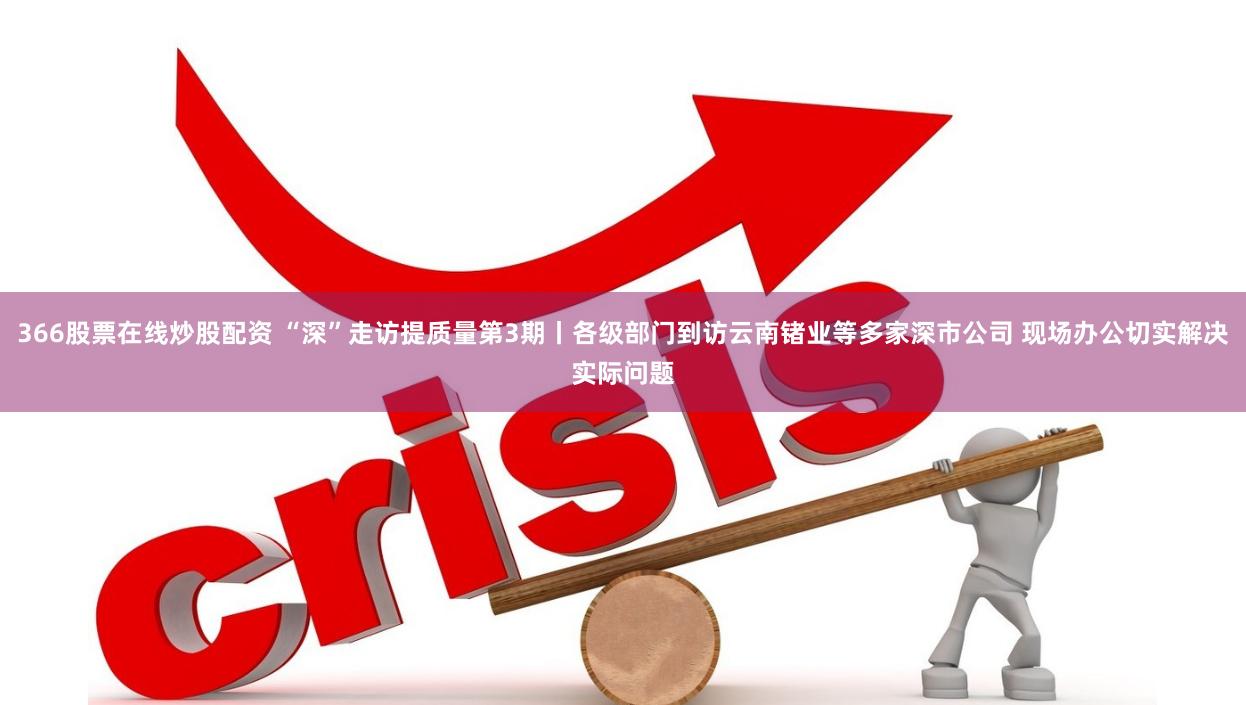 366股票在线炒股配资 “深”走访提质量第3期丨各级部门到访云南锗业等多家深市公司 现场办公切实解决实际问题