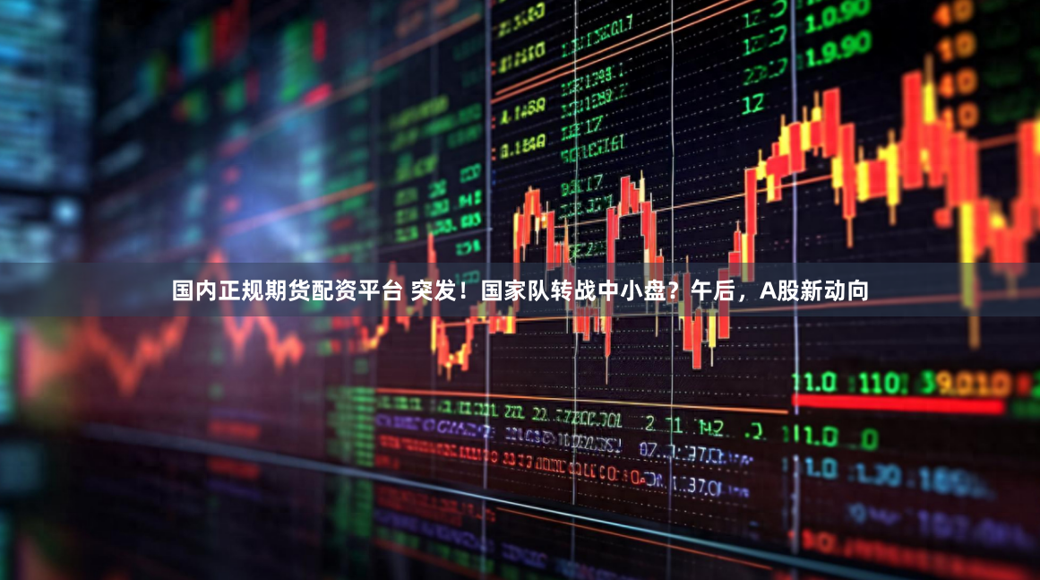国内正规期货配资平台 突发！国家队转战中小盘？午后，A股新动向