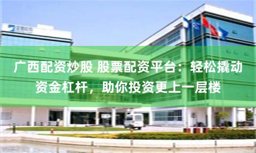 广西配资炒股 股票配资平台：轻松撬动资金杠杆，助你投资更上一层楼