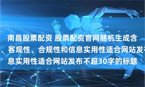 南昌股票配资 股票配资官网随机生成含有中立性、权威性、客观性、合规性和信息实用性适合网站发布不超30字的标题