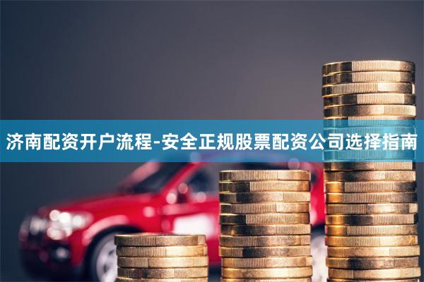 济南配资开户流程-安全正规股票配资公司选择指南
